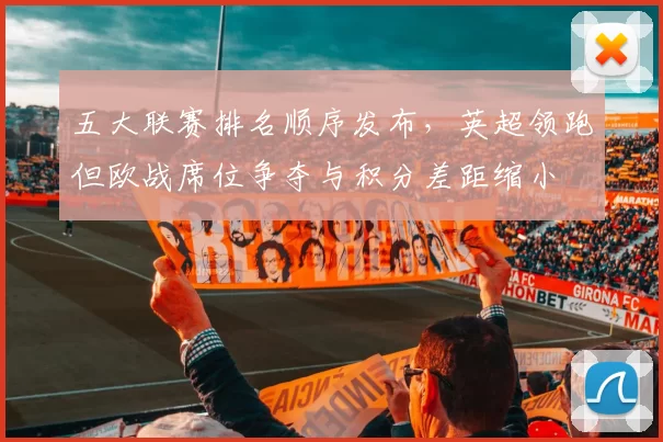 五大联赛排名顺序发布，英超领跑但欧战席位争夺与积分差距缩小